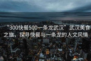 “300快餐500一條龍武漢”武漢美食之旅，探尋快餐與一條龍的人文風(fēng)情