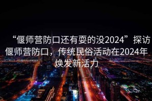 “偃師營(yíng)防口還有耍的沒(méi)2024”探訪(fǎng)偃師營(yíng)防口，傳統民俗活動(dòng)在2024年煥發(fā)新活力
