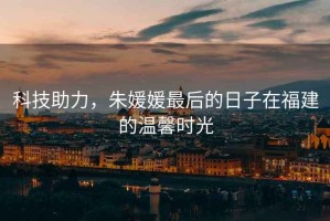 科技助力，朱媛媛最后的日子在福建的溫馨時(shí)光