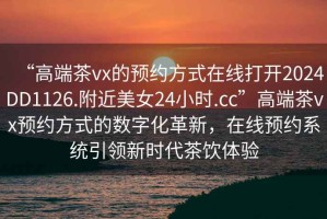 “高端茶vx的預約方式在線(xiàn)打開(kāi)2024DD1126.附近美女24小時(shí).cc”高端茶vx預約方式的數字化革新，在線(xiàn)預約系統引領(lǐng)新時(shí)代茶飲體驗