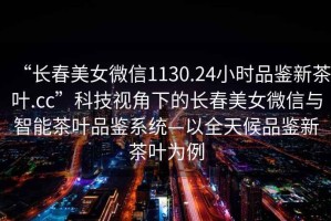 “長(cháng)春美女微信1130.24小時(shí)品鑒新茶葉.cc”科技視角下的長(cháng)春美女微信與智能茶葉品鑒系統—以全天候品鑒新茶葉為例