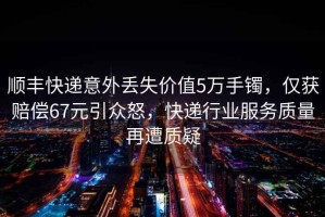 順豐快遞意外丟失價(jià)值5萬(wàn)手鐲，僅獲賠償67元引眾怒，快遞行業(yè)服務(wù)質(zhì)量再遭質(zhì)疑