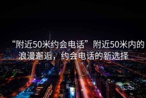 “附近50米約會(huì )電話(huà)”附近50米內的浪漫邂逅，約會(huì )電話(huà)的新選擇