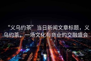 “義烏約茶”當日新聞文章標題，義烏約茶，一場(chǎng)文化與商業(yè)的交融盛會(huì )