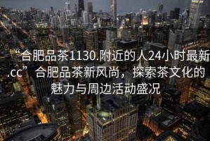 “合肥品茶1130.附近的人24小時(shí)最新.cc”合肥品茶新風(fēng)尚，探索茶文化的魅力與周邊活動(dòng)盛況