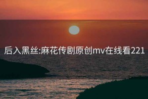 后入黑絲:麻花傳劇原創(chuàng  )mv在線(xiàn)看221