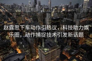趙露思下車(chē)動(dòng)作引熱議，科技助力娛樂(lè )圈，動(dòng)作捕捉技術(shù)引發(fā)新話(huà)題