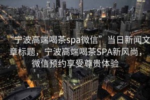 “寧波高端喝茶spa微信”當日新聞文章標題，寧波高端喝茶SPA新風(fēng)尚，微信預約享受尊貴體驗