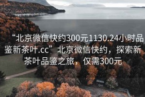 “北京微信快約300元1130.24小時(shí)品鑒新茶葉.cc”北京微信快約，探索新茶葉品鑒之旅，僅需300元