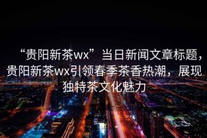 “貴陽(yáng)新茶wx”當日新聞文章標題，貴陽(yáng)新茶wx引領(lǐng)春季茶香熱潮，展現獨特茶文化魅力
