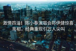 激情四溢！陳小春演唱會(huì )鄭伊健驚喜亮相，經(jīng)典重現引萬(wàn)人尖叫