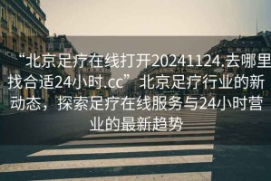 “北京足療在線(xiàn)打開(kāi)20241124.去哪里找合適24小時(shí).cc”北京足療行業(yè)的新動(dòng)態(tài)，探索足療在線(xiàn)服務(wù)與24小時(shí)營(yíng)業(yè)的最新趨勢