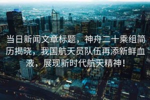 當日新聞文章標題，神舟二十乘組簡(jiǎn)歷揭曉，我國航天員隊伍再添新鮮血液，展現新時(shí)代航天精神！