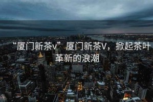 “廈門(mén)新茶v”廈門(mén)新茶V，掀起茶葉革新的浪潮