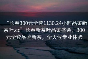 “長(cháng)春300元全套1130.24小時(shí)品鑒新茶葉.cc”長(cháng)春新茶葉品鑒盛會(huì )，300元全套品鑒新茶，全天候專(zhuān)業(yè)體驗