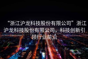 “浙江滬龍科技股份有限公司”浙江滬龍科技股份有限公司，科技創(chuàng  )新引領(lǐng)行業(yè)前沿