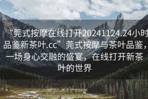 “莞式按摩在線(xiàn)打開(kāi)20241124.24小時(shí)品鑒新茶葉.cc”莞式按摩與茶葉品鑒，一場(chǎng)身心交融的盛宴，在線(xiàn)打開(kāi)新茶葉的世界