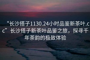 “長(cháng)沙搭子1130.24小時(shí)品鑒新茶葉.cc”長(cháng)沙搭子新茶葉品鑒之旅，探尋千年茶韻的極致體驗