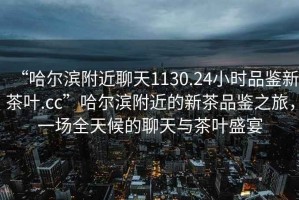 “哈爾濱附近聊天1130.24小時(shí)品鑒新茶葉.cc”哈爾濱附近的新茶品鑒之旅，一場(chǎng)全天候的聊天與茶葉盛宴