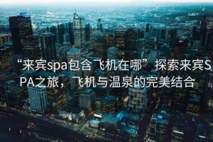 “來(lái)賓spa包含飛機在哪”探索來(lái)賓SPA之旅，飛機與溫泉的完美結合
