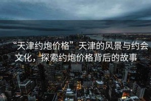 “天津約炮價(jià)格”天津的風(fēng)景與約會(huì )文化，探索約炮價(jià)格背后的故事