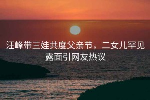汪峰帶三娃共度父親節，二女兒罕見(jiàn)露面引網(wǎng)友熱議