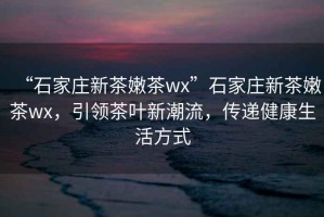 “石家莊新茶嫩茶wx”石家莊新茶嫩茶wx，引領(lǐng)茶葉新潮流，傳遞健康生活方式