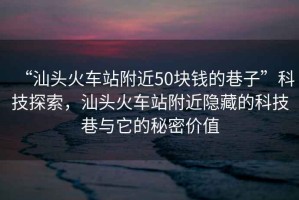 “汕頭火車(chē)站附近50塊錢(qián)的巷子”科技探索，汕頭火車(chē)站附近隱藏的科技巷與它的秘密價(jià)值