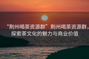 “荊州喝茶資源群”荊州喝茶資源群，探索茶文化的魅力與商業(yè)價(jià)值