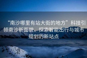 “南沙哪里有站大街的地方”科技引領(lǐng)南沙新面貌，探索智能出行與城市規劃的新站點(diǎn)