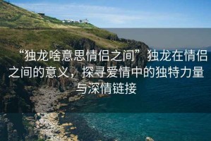 “獨龍啥意思情侶之間”獨龍在情侶之間的意義，探尋愛(ài)情中的獨特力量與深情鏈接