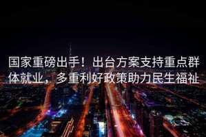 國家重磅出手！出臺方案支持重點(diǎn)群體就業(yè)，多重利好政策助力民生福祉