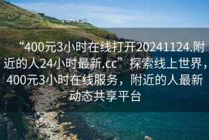 “400元3小時(shí)在線(xiàn)打開(kāi)20241124.附近的人24小時(shí)最新.cc”探索線(xiàn)上世界，400元3小時(shí)在線(xiàn)服務(wù)，附近的人最新動(dòng)態(tài)共享平臺