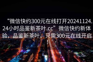 “微信快約300元在線(xiàn)打開(kāi)20241124.24小時(shí)品鑒新茶葉.cc”微信快約新體驗，品鑒新茶葉，只需300元在線(xiàn)開(kāi)啟！