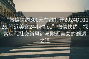 “微信快約300元在線(xiàn)打開(kāi)2024DD1126.附近美女24小時(shí).cc”微信快約，探索現代社交新風(fēng)尚與附近美女的邂逅之道