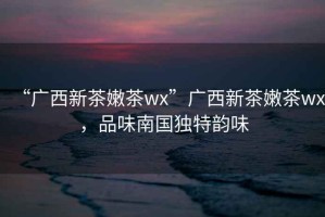 “廣西新茶嫩茶wx”廣西新茶嫩茶wx，品味南國獨特韻味