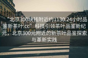 “北京300塊錢(qián)附近約1130.24小時(shí)品鑒新茶葉.cc”科技引領(lǐng)茶葉品鑒新紀元，北京300元附近的新茶葉品鑒探索與革新實(shí)踐