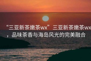 “三亞新茶嫩茶wx”三亞新茶嫩茶wx，品味茶香與海島風(fēng)光的完美融合