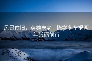 風(fēng)景依舊，英雄未老—陳學(xué)冬車(chē)禍兩年砥礪前行
