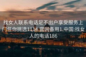 找女人聯(lián)系電話(huà)足不出戶(hù)享受服務(wù)上門(mén)任你挑選1114.官網(wǎng)備用1.中國:找女人的電話(huà)186