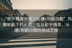 “和平精英火箭少女爆c到翻白眼”風(fēng)景如畫(huà)下的火箭少女與和平精英，從爆c到翻白眼的挑戰之旅