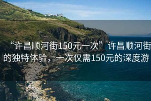 “許昌順河街150元一次”許昌順河街的獨特體驗，一次僅需150元的深度游