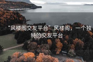 “風(fēng)樓閣交友平臺”風(fēng)樓閣，一個(gè)獨特的交友平臺