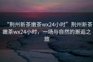 “荊州新茶嫩茶wx24小時(shí)”荊州新茶嫩茶wx24小時(shí)，一場(chǎng)與自然的邂逅之旅