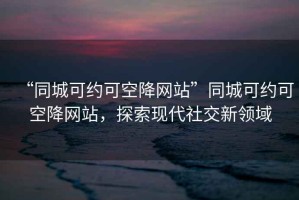 “同城可約可空降網(wǎng)站”同城可約可空降網(wǎng)站，探索現代社交新領(lǐng)域