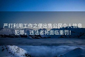 嚴打利用工作之便出售公民個(gè)人信息犯罪，違法者將面臨重罰！
