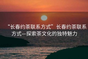 “長(cháng)春約茶聯(lián)系方式”長(cháng)春約茶聯(lián)系方式—探索茶文化的獨特魅力