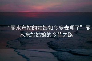 “麗水東站的姑娘如今多去哪了”麗水東站姑娘的今昔之路