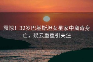 震驚！32歲巴基斯坦女星家中離奇身亡，疑云重重引關(guān)注
