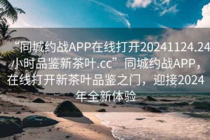 “同城約戰APP在線(xiàn)打開(kāi)20241124.24小時(shí)品鑒新茶葉.cc”同城約戰APP，在線(xiàn)打開(kāi)新茶葉品鑒之門(mén)，迎接2024年全新體驗